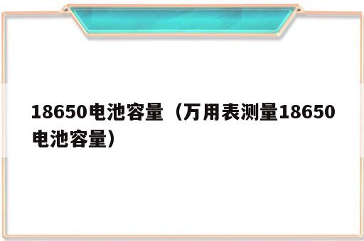 18650电池容量（万用表测量18650电池容量）