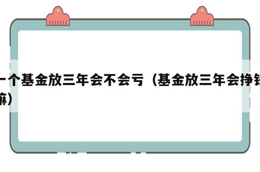 一个基金放三年会不会亏（基金放三年会挣钱嘛）