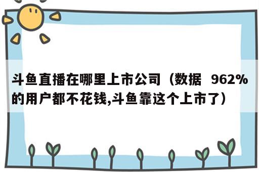 斗鱼直播在哪里上市公司（数据  962%的用户都不花钱,斗鱼靠这个上市了）