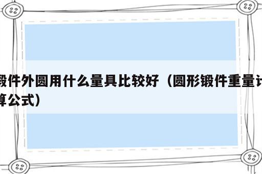 锻件外圆用什么量具比较好（圆形锻件重量计算公式）