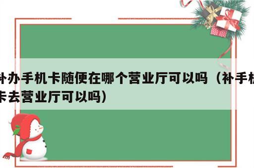 补办手机卡随便在哪个营业厅可以吗（补手机卡去营业厅可以吗）