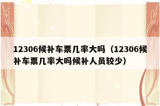 12306候补车票几率大吗（12306候补车票几率大吗候补人员较少）