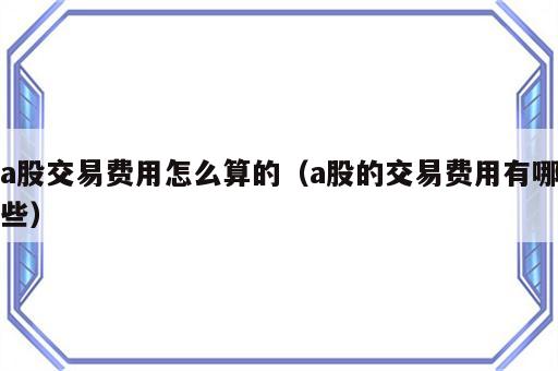 a股交易费用怎么算的（a股的交易费用有哪些）