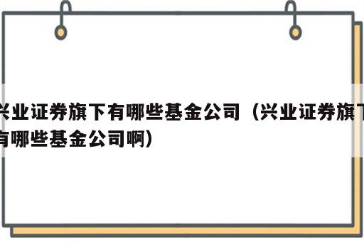 兴业证券旗下有哪些基金公司（兴业证券旗下有哪些基金公司啊）