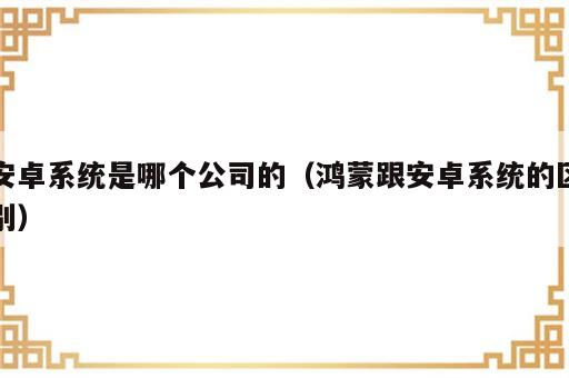 安卓系统是哪个公司的（鸿蒙跟安卓系统的区别）