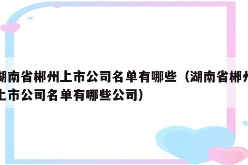 湖南省郴州上市公司名单有哪些（湖南省郴州上市公司名单有哪些公司）