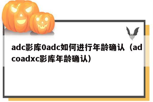 adc影库0adc如何进行年龄确认（adcoadxc影库年龄确认）