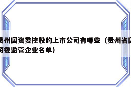 贵州国资委控股的上市公司有哪些（贵州省国资委监管企业名单）