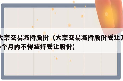 大宗交易减持股份（大宗交易减持股份受让方6个月内不得减持受让股份）