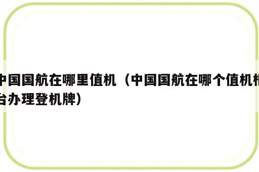 中国国航在哪里值机（中国国航在哪个值机柜台办理登机牌）