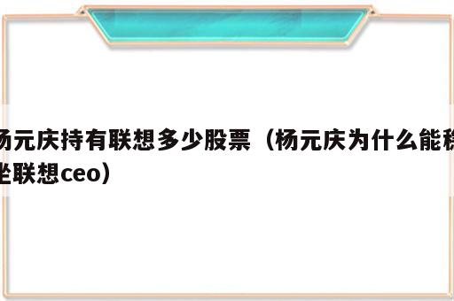 杨元庆持有联想多少股票（杨元庆为什么能稳坐联想ceo）