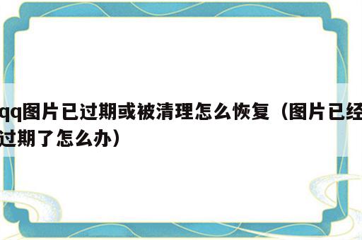 qq图片已过期或被清理怎么恢复（图片已经过期了怎么办）