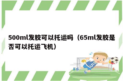 500ml发胶可以托运吗（65ml发胶是否可以托运飞机）