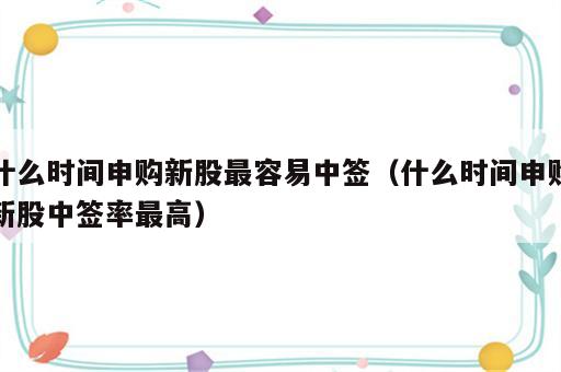 什么时间申购新股最容易中签（什么时间申购新股中签率最高）