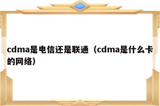 cdma是电信还是联通（cdma是什么卡的网络）