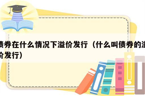 债券在什么情况下溢价发行（什么叫债券的溢价发行）