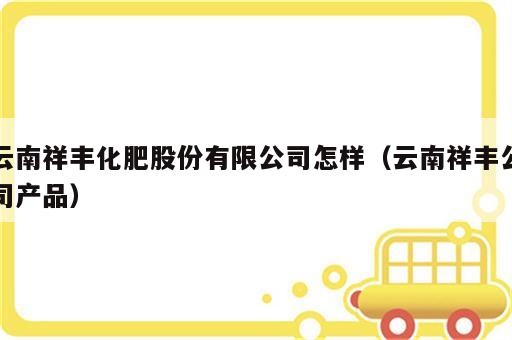 云南祥丰化肥股份有限公司怎样（云南祥丰公司产品）