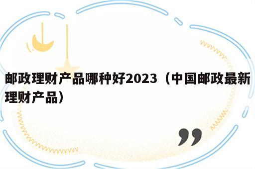 邮政理财产品哪种好2023（中国邮政最新理财产品）