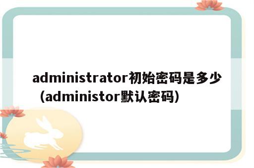 administrator初始密码是多少（administor默认密码）