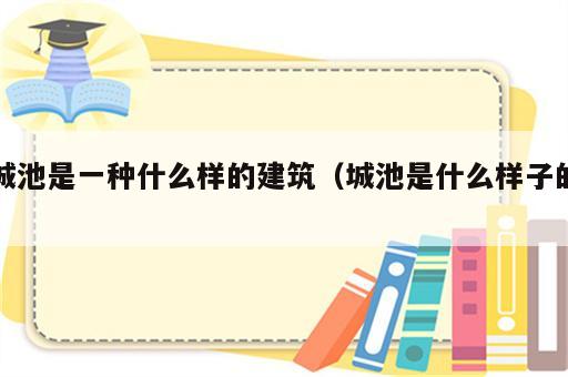 城池是一种什么样的建筑（城池是什么样子的）