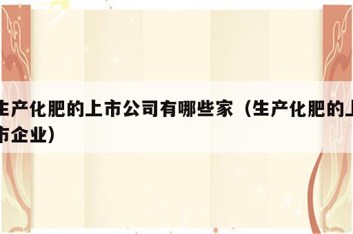 生产化肥的上市公司有哪些家（生产化肥的上市企业）