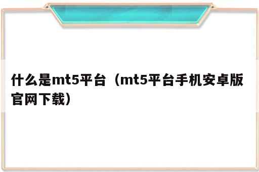 什么是mt5平台（mt5平台手机安卓版 官网下载）