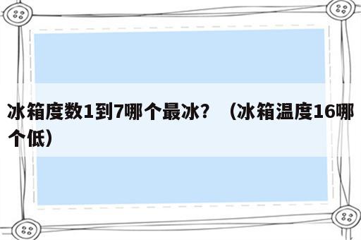 冰箱度数1到7哪个最冰？（冰箱温度16哪个低）