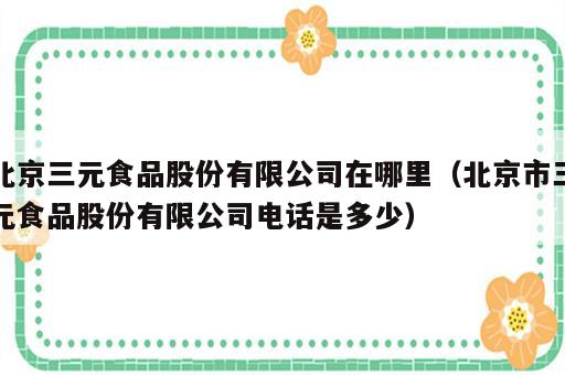 北京三元食品股份有限公司在哪里（北京市三元食品股份有限公司电话是多少）