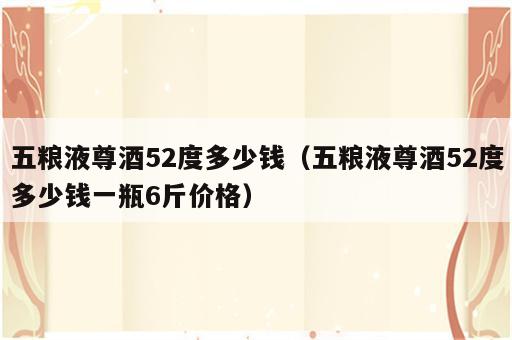 五粮液尊酒52度多少钱（五粮液尊酒52度多少钱一瓶6斤价格）