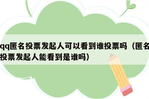 qq匿名投票发起人可以看到谁投票吗（匿名投票发起人能看到是谁吗）