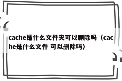 cache是什么文件夹可以删除吗（cache是什么文件 可以删除吗）