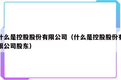 什么是控股股份有限公司（什么是控股股份有限公司股东）