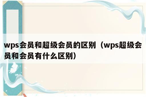 wps会员和超级会员的区别（wps超级会员和会员有什么区别）