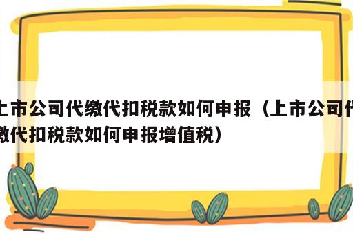 上市公司代缴代扣税款如何申报（上市公司代缴代扣税款如何申报增值税）