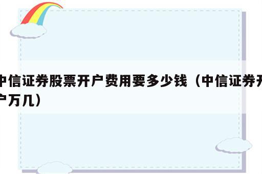 中信证券股票开户费用要多少钱（中信证券开户万几）