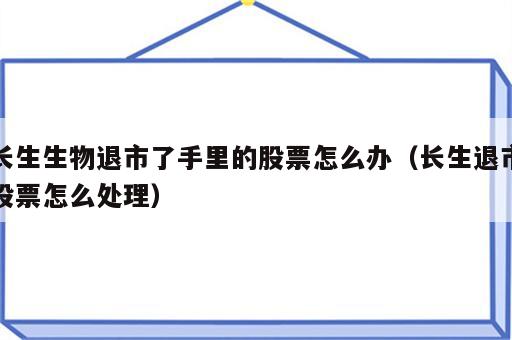 长生生物退市了手里的股票怎么办（长生退市股票怎么处理）