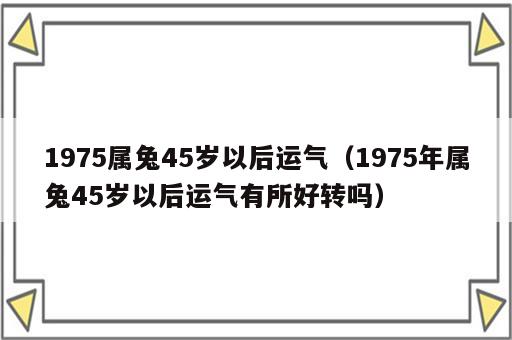 1975属兔45岁以后运气（1975年属兔45岁以后运气有所好转吗）