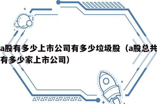 a股有多少上市公司有多少垃圾股（a股总共有多少家上市公司）