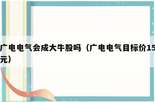 广电电气会成大牛股吗（广电电气目标价15元）