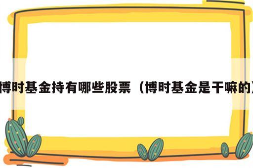 博时基金持有哪些股票（博时基金是干嘛的）