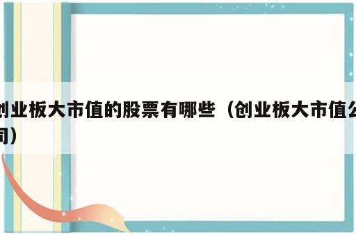 创业板大市值的股票有哪些（创业板大市值公司）