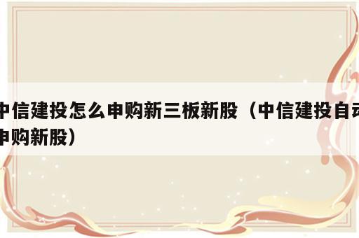 中信建投怎么申购新三板新股（中信建投自动申购新股）