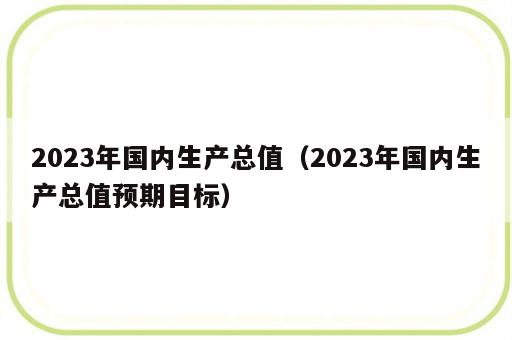 2023年国内生产总值（2023年国内生产总值预期目标）