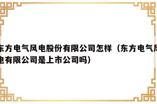 东方电气风电股份有限公司怎样（东方电气风电有限公司是上市公司吗）