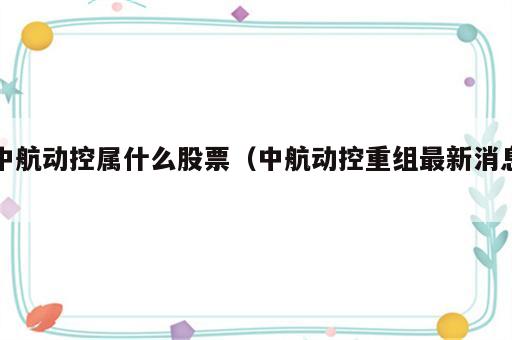 中航动控属什么股票（中航动控重组最新消息）