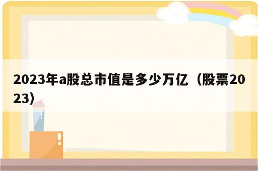 2023年a股总市值是多少万亿（股票2023）