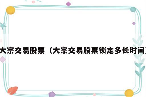 大宗交易股票（大宗交易股票锁定多长时间）