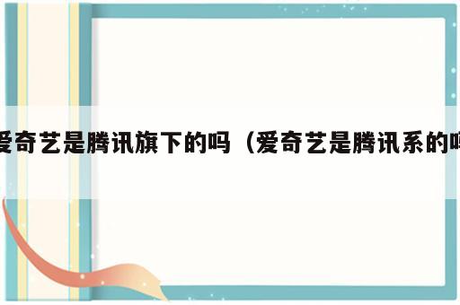 爱奇艺是腾讯旗下的吗（爱奇艺是腾讯系的吗）