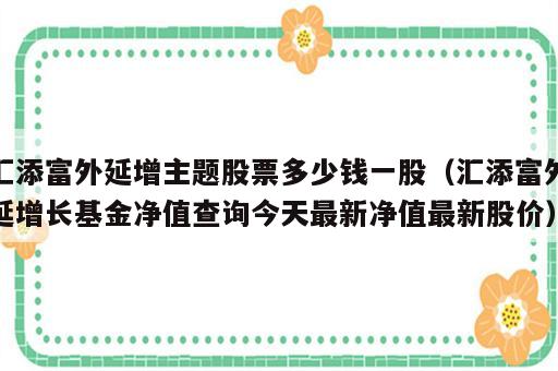 汇添富外延增主题股票多少钱一股（汇添富外延增长基金净值查询今天最新净值最新股价）