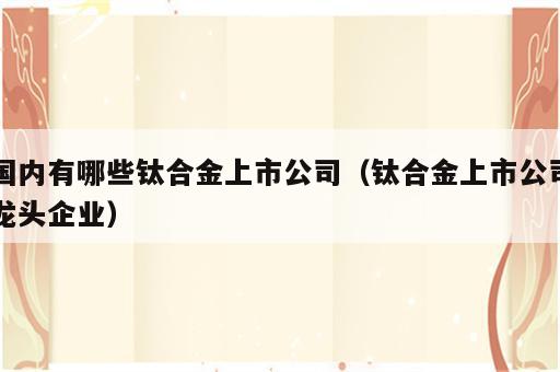 国内有哪些钛合金上市公司（钛合金上市公司龙头企业）